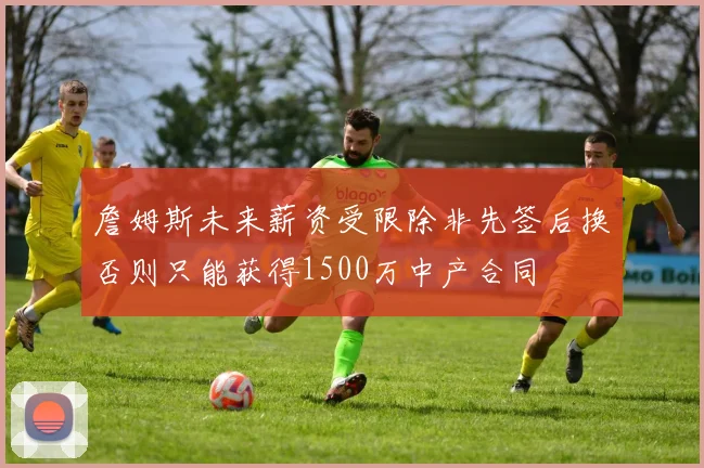 詹姆斯未来薪资受限除非先签后换否则只能获得1500万中产合同
