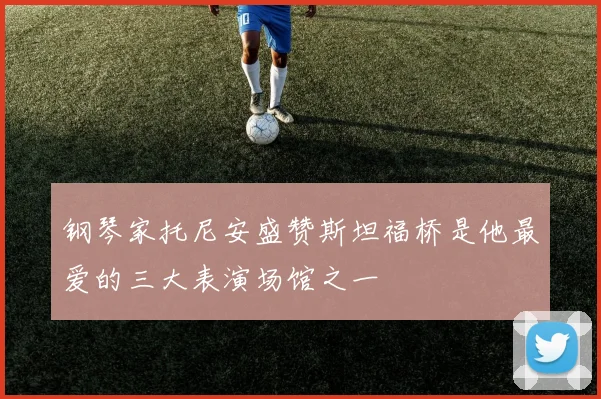 钢琴家托尼安盛赞斯坦福桥是他最爱的三大表演场馆之一