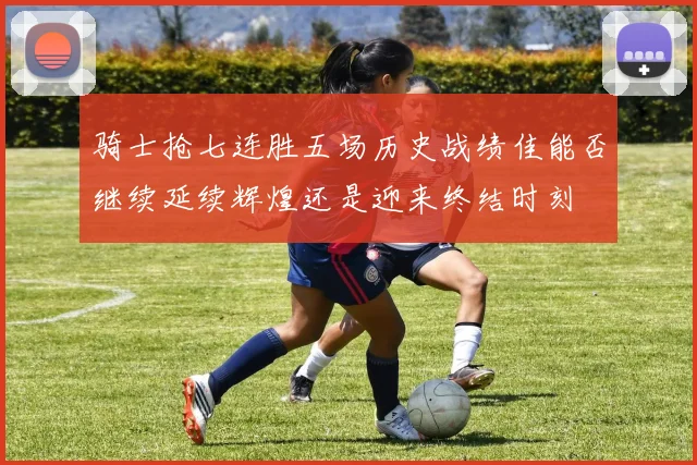骑士抢七连胜五场历史战绩佳能否继续延续辉煌还是迎来终结时刻