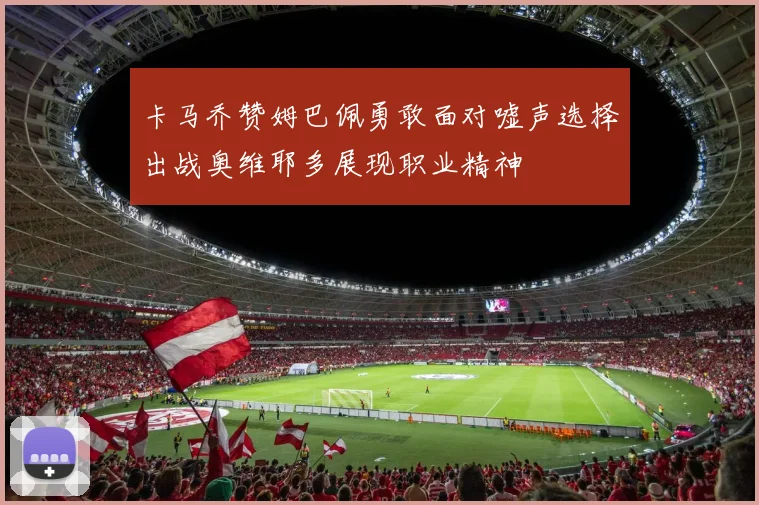 卡马乔赞姆巴佩勇敢面对嘘声选择出战奥维耶多展现职业精神