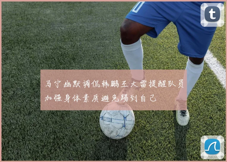 马宁幽默调侃韩鹏王大雷提醒队员加强身体素质避免踢到自己