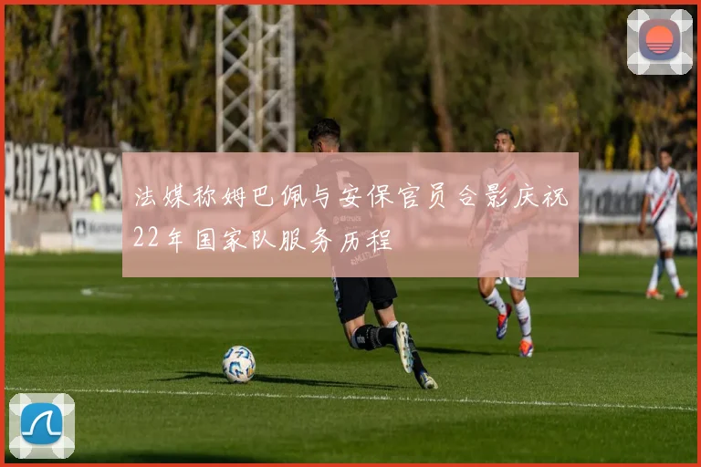 法媒称姆巴佩与安保官员合影庆祝22年国家队服务历程
