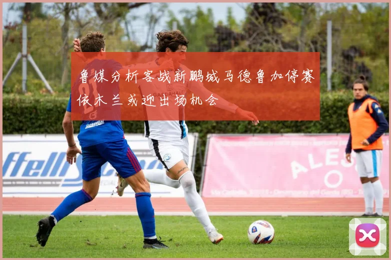 鲁媒分析客战新鹏城马德鲁加停赛依木兰或迎出场机会