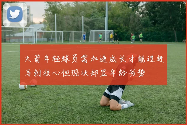 火箭年轻球员需加速成长才能追赶马刺核心但现状却显年龄劣势