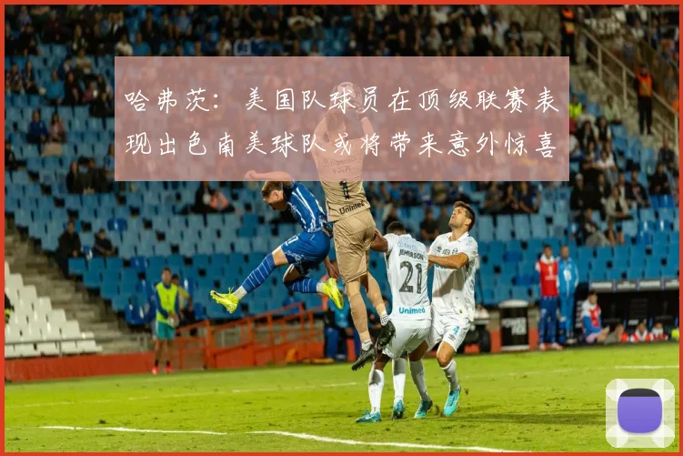 哈弗茨：美国队球员在顶级联赛表现出色南美球队或将带来意外惊喜