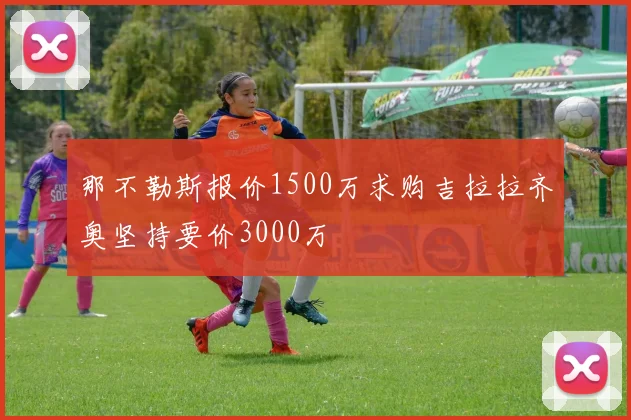 那不勒斯报价1500万求购吉拉拉齐奥坚持要价3000万