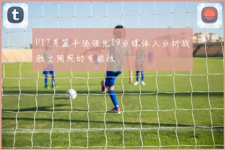 U17男篮半场领先19分媒体人分析战胜立陶宛的可能性