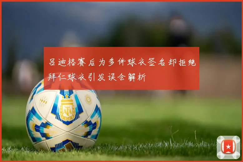 吕迪格赛后为多件球衣签名却拒绝拜仁球衣引发误会解析