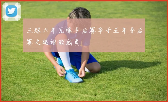 三球六年无缘季后赛华子五年季后赛之路谁能成真