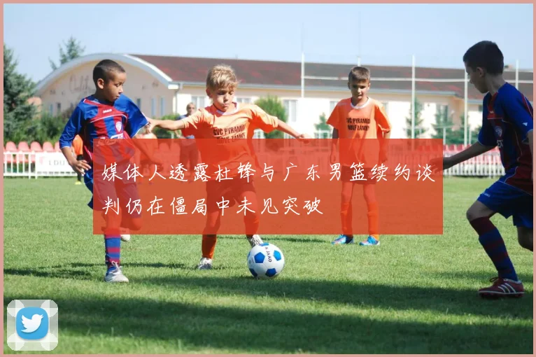 媒体人透露杜锋与广东男篮续约谈判仍在僵局中未见突破