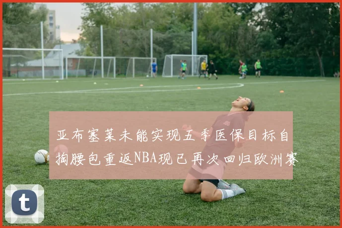 亚布塞莱未能实现五季医保目标自掏腰包重返NBA现已再次回归欧洲赛场