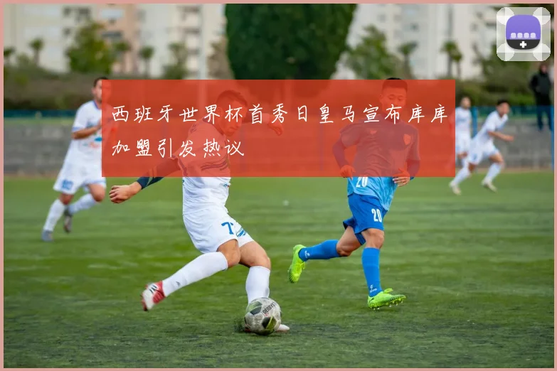 西班牙世界杯首秀日皇马宣布库库加盟引发热议